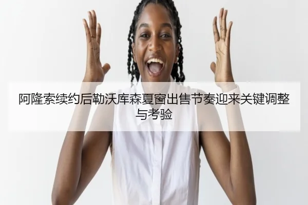 阿隆索续约后勒沃库森夏窗出售节奏迎来关键调整与考验