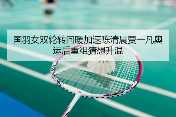 国羽女双轮转回暖加速陈清晨贾一凡奥运后重组猜想升温